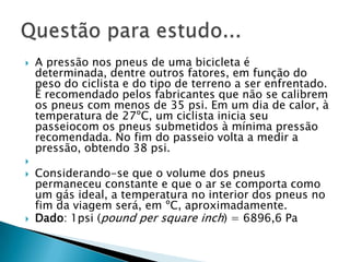 A pressão nos pneus de uma bicicleta é determinada, dentre outros fatores, em função do peso do ciclista e do tipo de terreno a ser enfrentado. É recomendado pelos fabricantes que não se calibrem os pneus com menos de 35 psi. Em um dia de calor, à temperatura de 27ºC, um ciclista inicia seu passeiocom os pneus submetidos à mínima pressão recomendada. No fim do passeio volta a medir a pressão, obtendo 38 psi.  Considerando-se que o volume dos pneus permaneceu constante e que o ar se comporta como um gás ideal, a temperatura no interior dos pneus no fim da viagem será, em ºC, aproximadamente. Dado: 1psi (pound per square inch) = 6896,6 Pa Questão para estudo...