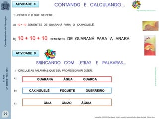 1.ºAno
3.ºBIMESTRE/2013
99
ATIVIDADE 8
1 - DESENHE O QUE SE PEDE.
a) 10 + 10 SEMENTES DE GUARANÁ PARA O CAXINGUELÊ.
b) 10 + 10 + 10 SEMENTES DE GUARANÁ PARA A ARARA.
CONTANDO E CALCULANDO...
http://sitededicas.ne10.uol.com.br
Ilustrações: HADDAD, Mariângela. Obra: A arara e o Guaraná, de Ana Maria Machado. Editora Ática.
1 - CIRCULE AS PALAVRAS QUE SEU PROFESSOR VAI DIZER.
GUARANÁ ÁGUA GUARDA
CAXINGUELÊ FOGUETE GUERREIRO
GUIA GUIZO ÁGUIA
BRINCANDO COM LETRAS E PALAVRAS...
ATIVIDADE 9
http://sitededicas.ne10.uol.com.br
a)
b)
c)
 