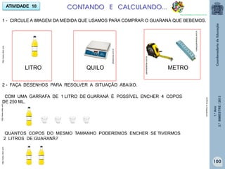 1.ºAno
3.ºBIMESTRE/2013
COM UMA GARRAFA DE 1 LITRO DE GUARANÁ É POSSÍVEL ENCHER 4 COPOS
DE 250 ML.
QUANTOS COPOS DO MESMO TAMANHO PODEREMOS ENCHER SE TIVERMOS
2 LITROS DE GUARANÁ?
1 - CIRCULE A IMAGEM DA MEDIDA QUE USAMOS PARA COMPRAR O GUARANÁ QUE BEBEMOS.
ATIVIDADE 10
LITRO QUILO
jbbalancas.com.br
planetaofertas.com.br
rcaequipamentos.com.br
METRO
2 - FAÇA DESENHOS PARA RESOLVER A SITUAÇÃO ABAIXO.
COPOS:br.freepikcom
http://www.clker.comhttp://www.clker.comhttp://www.clker.com
CONTANDO E CALCULANDO...
http://sitededicas.ne10.uol.com.br
100
 
