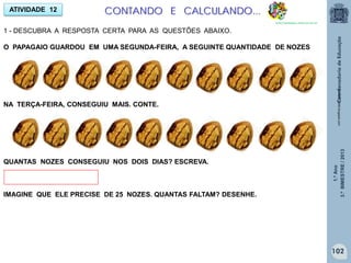 1.ºAno
3.ºBIMESTRE/2013
ATIVIDADE 12
1 - DESCUBRA A RESPOSTA CERTA PARA AS QUESTÕES ABAIXO.
O PAPAGAIO GUARDOU EM UMA SEGUNDA-FEIRA, A SEGUINTE QUANTIDADE DE NOZES
NA TERÇA-FEIRA, CONSEGUIU MAIS. CONTE.
QUANTAS NOZES CONSEGUIU NOS DOIS DIAS? ESCREVA.
IMAGINE QUE ELE PRECISE DE 25 NOZES. QUANTAS FALTAM? DESENHE.
turma43-2008.blogspot.com
CONTANDO E CALCULANDO...
http://sitededicas.ne10.uol.com.br
102
 
