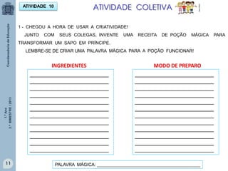 1.ºAno
3.ºBIMESTRE/2013
11
ATIVIDADE 10 ATIVIDADE COLETIVA
MULTIRIO
1 - CHEGOU A HORA DE USAR A CRIATIVIDADE!
JUNTO COM SEUS COLEGAS, INVENTE UMA RECEITA DE POÇÃO MÁGICA PARA
TRANSFORMAR UM SAPO EM PRÍNCIPE.
LEMBRE-SE DE CRIAR UMA PALAVRA MÁGICA PARA A POÇÃO FUNCIONAR!
INGREDIENTES MODO DE PREPARO
_________________________
_________________________
_________________________
_________________________
_________________________
_________________________
_________________________
_________________________
_________________________
_________________________
_________________________
_________________________
_________________________
_________________________
_________________________
_________________________
_________________________
_________________________
_________________________
_________________________
_________________________
_________________________
_________________________
_________________________
PALAVRA MÁGICA: __________________________________________
 