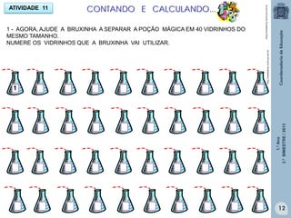 1.ºAno
3.ºBIMESTRE/2013
12
ATIVIDADE 11 CONTANDO E CALCULANDO...
http://sitededicas.ne10.uol.com.br
http://sitededicas.ne10.uol.com.br
12
1 - AGORA, AJUDE A BRUXINHA A SEPARAR A POÇÃO MÁGICA EM 40 VIDRINHOS DO
MESMO TAMANHO.
NUMERE OS VIDRINHOS QUE A BRUXINHA VAI UTILIZAR.
1
 