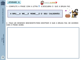 1.ºAno
3.ºBIMESTRE/2013
15
1 - COMPLETE A FRASE COM A LETRA X E DESCUBRA O QUE A BRUXA FAZ.
ATIVIDADE 14
A BRU___A ME___E REME___E O SEU CALDEIRÃO.
2 - FAÇA UM DESENHO BEM BONITO PARA MOSTRAR O QUE A BRUXA FAZ, DE ACORDO
COM A FRASE ACIMA.
 