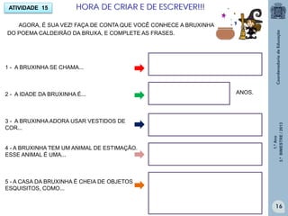 1.ºAno
3.ºBIMESTRE/2013
16
ATIVIDADE 15
1 - A BRUXINHA SE CHAMA...
2 - A IDADE DA BRUXINHA É...
3 - A BRUXINHA ADORA USAR VESTIDOS DE
COR...
4 - A BRUXINHA TEM UM ANIMAL DE ESTIMAÇÃO.
ESSE ANIMAL É UMA...
5 - A CASA DA BRUXINHA É CHEIA DE OBJETOS
ESQUISITOS, COMO...
AGORA, É SUA VEZ! FAÇA DE CONTA QUE VOCÊ CONHECE A BRUXINHA
DO POEMA CALDEIRÃO DA BRUXA, E COMPLETE AS FRASES.
ANOS.
HORA DE CRIAR E DE ESCREVER!!!
 