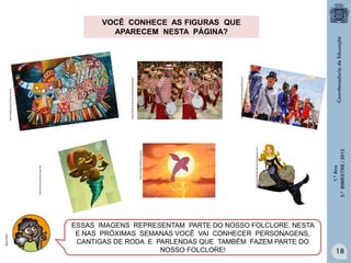 1.ºAno
3.ºBIMESTRE/2013
18
http://www.brasil.gov.br/sobre/educacao
http://www.brasilcultura.com.br
http://www.brasil.gov.br/sobre/educacao
ESSAS IMAGENS REPRESENTAM PARTE DO NOSSO FOLCLORE. NESTA
E NAS PRÓXIMAS SEMANAS VOCÊ VAI CONHECER PERSONAGENS,
CANTIGAS DE RODA E PARLENDAS QUE TAMBÉM FAZEM PARTE DO
NOSSO FOLCLORE!
folcloreportaldoprofessor.wordpress.com
http://www.multirio.rj.gov.br
http://www.multirio.rj.gov.br
MULTIRIO
VOCÊ CONHECE AS FIGURAS QUE
APARECEM NESTA PÁGINA?
 