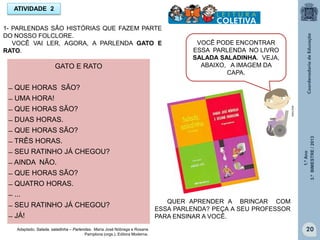 1.ºAno
3.ºBIMESTRE/2013
20
GATO E RATO
̶ QUE HORAS SÃO?
̶ UMA HORA!
̶ QUE HORAS SÃO?
̶ DUAS HORAS.
̶ QUE HORAS SÃO?
̶ TRÊS HORAS.
̶ SEU RATINHO JÁ CHEGOU?
̶ AINDA NÃO.
̶ QUE HORAS SÃO?
̶ QUATRO HORAS.
̶ ...
̶ SEU RATINHO JÁ CHEGOU?
̶ JÁ!
ATIVIDADE 2
1- PARLENDAS SÃO HISTÓRIAS QUE FAZEM PARTE
DO NOSSO FOLCLORE.
VOCÊ VAI LER, AGORA, A PARLENDA GATO E
RATO.
VOCÊ PODE ENCONTRAR
ESSA PARLENDA NO LIVRO
SALADA SALADINHA. VEJA,
ABAIXO, A IMAGEM DA
CAPA.
MULTIRIO
Adaptado. Salada, saladinha – Parlendas. Maria José Nóbrega e Rosane
Pamplona (orgs.). Editora Moderna.
QUER APRENDER A BRINCAR COM
ESSA PARLENDA? PEÇA A SEU PROFESSOR
PARA ENSINAR A VOCÊ.
 