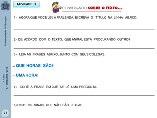 1.ºAno
3.ºBIMESTRE/2013
21
ATIVIDADE 3
1 - AGORA QUE VOCÊ LEU A PARLENDA, ESCREVA O TÍTULO NA LINHA ABAIXO.
___________________________________________________________________________________
2 - DE ACORDO COM O TEXTO, QUE ANIMAL ESTÁ PROCURANDO OUTRO?
___________________________________________________________________________________
3 - LEIA AS FRASES ABAIXO, JUNTO COM SEUS COLEGAS.
̶ QUE HORAS SÃO?
̶ UMA HORA!
a) COPIE A FRASE EM QUE SE LÊ UMA PERGUNTA.
___________________________________________________________________________________
b) PINTE OS SINAIS QUE NÃO SÃO LETRAS.
 