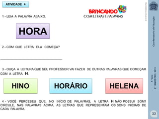 1.ºAno
3.ºBIMESTRE/2013
22
ATIVIDADE 4
1 - LEIA A PALAVRA ABAIXO.
HORA
2 - COM QUE LETRA ELA COMEÇA?
____________________________________
3 - OUÇA A LEITURA QUE SEU PROFESSOR VAI FAZER DE OUTRAS PALAVRAS QUE COMEÇAM
COM A LETRA H.
HINO HORÁRIO HELENA
4 - VOCÊ PERCEBEU QUE, NO INÍCIO DE PALAVRAS, A LETRA H NÃO POSSUI SOM?
CIRCULE, NAS PALAVRAS ACIMA, AS LETRAS QUE REPRESENTAM OS SONS INICIAIS DE
CADA PALAVRA.
http://sitededicas.ne10.uol.com.br
 