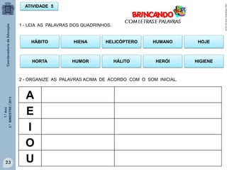 1.ºAno
3.ºBIMESTRE/2013
23
ATIVIDADE 5
1 - LEIA AS PALAVRAS DOS QUADRINHOS.
HÁBITO HELICÓPTEROHIENA HOJEHUMANO
HORTA HÁLITOHUMOR HIGIENEHERÓI
2 - ORGANIZE AS PALAVRAS ACIMA DE ACORDO COM O SOM INICIAL.
A
E
I
O
U
http://sitededicas.ne10.uol.com.br
 