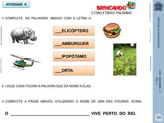 1.ºAno
3.ºBIMESTRE/2013
24
ATIVIDADE 6
1- COMPLETE AS PALAVRAS ABAIXO COM A LETRA H.
___AMBURGUER
___IPOPÓTAMO
___ORTA
sitededicas.ne10.com.br/cliparts.htm
http://www.rioeduca.net
___ELICÓPTERO
2- LIGUE CADA FIGURA À PALAVRA QUE DÁ NOME A ELAS.
3- COMPLETE A FRASE ABAIXO, UTILIZANDO O NOME DE UMA DAS FIGURAS ACIMA.
O ___________________________________ VIVE PERTO DO RIO.
http://sitededicas.ne10.uol.com.br
sitededicas.ne10.com.br/cliparts.htmhttp://pt.all-free-download.com
 