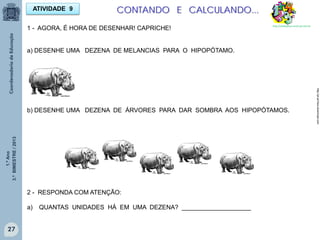 1.ºAno
3.ºBIMESTRE/2013
27
ATIVIDADE 9
1 - AGORA, É HORA DE DESENHAR! CAPRICHE!
a) DESENHE UMA DEZENA DE MELANCIAS PARA O HIPOPÓTAMO.
b) DESENHE UMA DEZENA DE ÁRVORES PARA DAR SOMBRA AOS HIPOPÓTAMOS.
2 - RESPONDA COM ATENÇÃO:
a) QUANTAS UNIDADES HÁ EM UMA DEZENA? ____________________
CONTANDO E CALCULANDO...
http://pt.all-free-download.com
http://sitededicas.ne10.uol.com.br
 