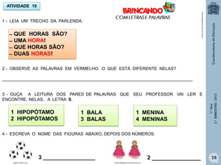 1.ºAno
3.ºBIMESTRE/2013
28
ATIVIDADE 10
̶ QUE HORAS SÃO?
̶ UMA HORA!
̶ QUE HORAS SÃO?
̶ DUAS HORAS!
1 - LEIA UM TRECHO DA PARLENDA.
2 - OBSERVE AS PALAVRAS EM VERMELHO. O QUE ESTÁ DIFERENTE NELAS?
________________________________________________________________________________
3 - OUÇA A LEITURA DOS PARES DE PALAVRAS QUE SEU PROFESSOR VAI LER E
ENCONTRE, NELAS, A LETRA S.
1 HIPOPÓTAMO
2 HIPOPÓTAMOS
1 BALA
3 BALAS
1 MENINA
4 MENINAS
4 - ESCREVA O NOME DAS FIGURAS ABAIXO, DEPOIS DOS NÚMEROS.
3 _________________
galeria.colorir.com
2 ________________
http://sitededicas.ne10.uol.com.br
http://sitededicas.ne10.uol.com.br
 