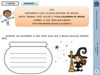 1.ºAno
3.ºBIMESTRE/2013
2
1 ª SEMANA
OLÁ!
CERTAMENTE, VOCÊ JÁ OUVIU HISTÓRIAS DE BRUXAS.
NESTA SEMANA, VOCÊ VAI LER O POEMA CALDEIRÃO DA BRUXA!
HUMMM... O QUE SERÁ QUE A BRUXA
ESTÁ PREPARANDO NESSE CALDEIRÃO?
ESCREVA, NO CALDEIRÃO, O QUE VOCÊ ACHA QUE A BRUXA COLOCOU DENTRO
DELE.
_____________________________
_____________________________
_____________________________
____________________________
ATIVIDADE 1
MULTIRIO
galareia.colorir.com.br
 