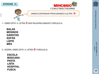 1.ºAno
3.ºBIMESTRE/2013
30
ATIVIDADE 12
1 - ONDE ESTÁ A LETRA S NAS PALAVRAS ABAIXO? CIRCULE-A.
VAMOS CONTINUAR PROCURANDO A LETRA S?
BALAS
MENINOS
GAROTAS
SOFÁS
LÁPIS
MÊS
2 - AGORA, ONDE ESTÁ A LETRA S? CIRCULE-A.
ESCOLA
MÁSCARA
PASTA
LISTA
HOSPITAL
FUSCA
MULTIRIO
 