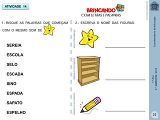 1.ºAno
3.ºBIMESTRE/2013
32
ATIVIDADE 14
1 - RISQUE AS PALAVRAS QUE COMEÇAM
COM O MESMO SOM DE .
SEREIA
ESCOLA
SELO
ESCADA
SINO
ESPADA
SAPATO
ESPELHO
I
I
I
I
I
I
I
I
I
I
I
I
I
2 - ESCREVA O NOME DAS FIGURAS.
.
http://sitededicas.ne10.uol.com.br
____________________
____________________
____________________
adoce.com.limao.blogspot.comsitededicas.ne10.com.br/cliparts.htmsitededicas.ne10.com.br/cliparts.htm
 