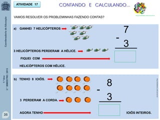 1.ºAno
3.ºBIMESTRE/2013
35
CONTANDO E CALCULANDO...
http://sitededicas.ne10.uol.com.br
ATIVIDADE 17
VAMOS RESOLVER OS PROBLEMINHAS FAZENDO CONTAS?
a) GANHEI 7 HELICÓPTEROS
3 HELICÓPTEROS PERDERAM A HÉLICE.
FIQUEI COM
HELICÓPTEROS COM HÉLICE.
7
3
-
____
b) TENHO 8 IOIÔS.
3 PERDERAM A CORDA.
AGORA TENHO IOIÔS INTEIROS.
8
3
-
____
http://sitededicas.ne10.uol.com.br
 