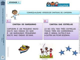 1.ºAno
3.ºBIMESTRE/2013
37
ATIVIDADE 1
CANTIGA DO BARQUINHO
CAPOEIRA É UM PEQUENO NAVIO
SOLTO NAS ONDAS DO MAR
É UM BARQUINHO PEQUENINO
SOLTO NAS ONDAS DO MAR.
MULTIRIO
CONHEÇA ALGUNS VERSOS DE CANTIGAS DE CAPOEIRA.
1
CANTIGA DAS ESTRELAS
LÁ NO CÉU TEM TRÊS ESTRELAS
TODAS TRÊS EM CARREIRINHA
UMA É MINHA, OUTRA É SUA
A OUTRA VAI FICAR SOZINHA.
2
http://sitededicas.ne10.uol.com.br
HERTZEL.Bia(org.)berimbaumandoutechamar;IlustraçõesdeMarianaMassarani.RiodeJaneiro:EditoraManati,2008.
Mariana Massarani,
 