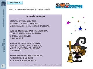 1.ºAno
3.ºBIMESTRE/2013
3
CALDEIRÃO DA BRUXA
RASPUTIN, ATCHIM, AI DE MIM.
RESMUNGA A BRUXA, ENQUANTO
MEXE E REMEXE O SEU IMENSO CALDEIRÃO.
ASAS DE MORCEGO, RABO DE LAGARTIXA,
COCÔ DE BALEIA, UNHA DE SEREIA,
A BRUXA MEXE REMEXE
O SEU PANELÃO.
MELECA DE SAPO, BICO DE PINTO,
PENA DE PAVÃO, GOIABA BICHADA,
MEXE E REMEXE COM PAU DE SEBO
O SEU SOPÃO.
NABO ESTRAGADO, CASA DE BESOURO,
PÓ DE FERRO, PÓ DE OURO,
AI DE MIM, ATCHIM, RASPUTIN.
MURRAY, Roseana; MURRAY, André. Poemas e Comidinhas. São Paulo: Paulus, 2008.
ATIVIDADE 2
QUE TAL LER O POEMA COM SEUS COLEGAS?
galareia.colorir.com.br
 
