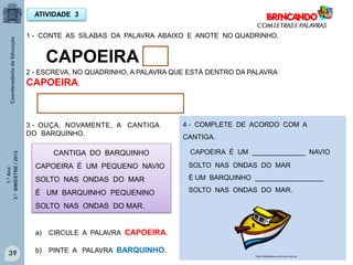 1.ºAno
3.ºBIMESTRE/2013
4 - COMPLETE DE ACORDO COM A
CANTIGA.
CAPOEIRA É UM ______________ NAVIO
SOLTO NAS ONDAS DO MAR
É UM BARQUINHO __________________
SOLTO NAS ONDAS DO MAR.
39
ATIVIDADE 3
1 - CONTE AS SÍLABAS DA PALAVRA ABAIXO E ANOTE NO QUADRINHO.
CAPOEIRA
2 - ESCREVA, NO QUADRINHO, A PALAVRA QUE ESTÁ DENTRO DA PALAVRA
CAPOEIRA.
3 - OUÇA, NOVAMENTE, A CANTIGA
DO BARQUINHO.
CANTIGA DO BARQUINHO
CAPOEIRA É UM PEQUENO NAVIO
SOLTO NAS ONDAS DO MAR
É UM BARQUINHO PEQUENINO
SOLTO NAS ONDAS DO MAR.
a) CIRCULE A PALAVRA CAPOEIRA.
b) PINTE A PALAVRA BARQUINHO.
http://sitededicas.ne10.uol.com.br
 