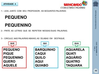 1.ºAno
3.ºBIMESTRE/2013
40
ATIVIDADE 4
1 - LEIA, JUNTO COM SEU PROFESSOR, AS SEGUINTES PALAVRAS:
PEQUENO
PEQUENINO
2 - PINTE AS LETRAS QUE SE REPETEM NESSAS DUAS PALAVRAS.
3 - CIRCULE, NAS PALAVRAS ABAIXO, AS SÍLABAS EM DESTAQUE.
PEQUENO
PIQUE
PEQUENINO
QUERO
AQUELE
BARQUINHO
CAQUI
QUILO
AQUI
QUIABO
AQUARELA
QUATI
AQUÁRIO
QUATRO
TAQUARA
QUE QUI QUA
 