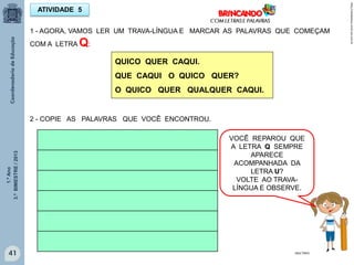 1.ºAno
3.ºBIMESTRE/2013
41
ATIVIDADE 5
http://sitededicas.ne10.uol.com.br
MULTIRIO
1 - AGORA, VAMOS LER UM TRAVA-LÍNGUA E MARCAR AS PALAVRAS QUE COMEÇAM
COM A LETRA Q:
QUICO QUER CAQUI.
QUE CAQUI O QUICO QUER?
O QUICO QUER QUALQUER CAQUI.
2 - COPIE AS PALAVRAS QUE VOCÊ ENCONTROU.
VOCÊ REPAROU QUE
A LETRA Q SEMPRE
APARECE
ACOMPANHADA DA
LETRA U?
VOLTE AO TRAVA-
LÍNGUA E OBSERVE.
 
