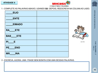 1.ºAno
3.ºBIMESTRE/2013
42
ATIVIDADE 6
1 - COMPLETE AS PALAVRAS ABAIXO, USANDO QU. DEPOIS, REESCREVA NA COLUNA AO LADO.
_____EIJO
_____ENTE
_____EIMADO
RA____ETE
BAS____ETE
PI____E
PE____ENO
MÁ____INA
2 - ESCREVA, AGORA, UMA FRASE BEM BONITA COM UMA DESSAS PALAVRAS.
MULTIRIO
 