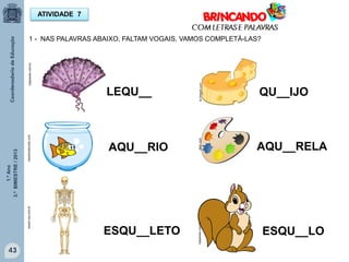 1.ºAno
3.ºBIMESTRE/2013
43
ATIVIDADE 7
1 - NAS PALAVRAS ABAIXO, FALTAM VOGAIS. VAMOS COMPLETÁ-LAS?
1papacaio.com.br
LEQU__ QU__IJO
br.freepik.com
clipartsvetorizar.com
clker.com
www2.csa.com.br
1papacaio.com.br
ESQU__LETO
AQU__RIO AQU__RELA
ESQU__LO
 