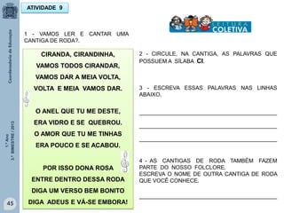 1.ºAno
3.ºBIMESTRE/2013
45
CIRANDA, CIRANDINHA,
VAMOS TODOS CIRANDAR,
VAMOS DAR A MEIA VOLTA,
VOLTA E MEIA VAMOS DAR.
O ANEL QUE TU ME DESTE,
ERA VIDRO E SE QUEBROU.
O AMOR QUE TU ME TINHAS
ERA POUCO E SE ACABOU.
POR ISSO DONA ROSA
ENTRE DENTRO DESSA RODA
DIGA UM VERSO BEM BONITO
DIGA ADEUS E VÁ-SE EMBORA!
1 - VAMOS LER E CANTAR UMA
CANTIGA DE RODA?.
2 - CIRCULE, NA CANTIGA, AS PALAVRAS QUE
POSSUEM A SÍLABA CI.
3 - ESCREVA ESSAS PALAVRAS NAS LINHAS
ABAIXO.
_____________________________________________
_____________________________________________
_____________________________________________
4 - AS CANTIGAS DE RODA TAMBÉM FAZEM
PARTE DO NOSSO FOLCLORE.
ESCREVA O NOME DE OUTRA CANTIGA DE RODA
QUE VOCÊ CONHECE.
_____________________________________________
ATIVIDADE 9
 