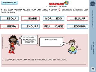 1.ºAno
3.ºBIMESTRE/2013
48
ATIVIDADE 12
1 - EM CADA PALAVRA ABAIXO FALTA UMA LETRA: A LETRA C. COMPLETE E, DEPOIS, LEIA
CADA PALAVRA.
___EBOLA
___INEMA
___IDADE
___ENOURA
MOR___EGO
FELI___IDADE
___ELULAR
___EGONHA
_________________________________________________________________________________
http://sitededicas.ne10.uol.com.br
2 - AGORA, ESCREVA UMA FRASE CAPRICHADA COM ESSA PALAVRA.
VOCÊ SABE O
NOME DESSE
OBJETO?
EU SEI! É UM
__________________.
MULTIRIO
MULTIRIO
 