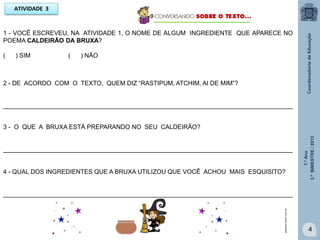 1.ºAno
3.ºBIMESTRE/2013
4
ATIVIDADE 3
1 - VOCÊ ESCREVEU, NA ATIVIDADE 1, O NOME DE ALGUM INGREDIENTE QUE APARECE NO
POEMA CALDEIRÃO DA BRUXA?
( ) SIM ( ) NÃO
2 - DE ACORDO COM O TEXTO, QUEM DIZ “RASTIPUM, ATCHIM, AI DE MIM”?
____________________________________________________________________________________
3 - O QUE A BRUXA ESTÁ PREPARANDO NO SEU CALDEIRÃO?
____________________________________________________________________________________
4 - QUAL DOS INGREDIENTES QUE A BRUXA UTILIZOU QUE VOCÊ ACHOU MAIS ESQUISITO?
____________________________________________________________________________________
galareia.colorir.com.br
 
