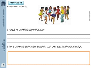 1.ºAno
3.ºBIMESTRE/2013
49
ATIVIDADE 13
1- OBSERVE A IMAGEM.
2 - O QUE AS CRIANÇAS ESTÃO FAZENDO?
_____________________________________________________________________________________
_____________________________________________________________________________________
_____________________________________________________________________________________
3 - HÁ 8 CRIANÇAS BRINCANDO. DESENHE, AQUI, UMA BOLA PARA CADA CRIANÇA.
portaldoprofessor.mec.gov.br
 