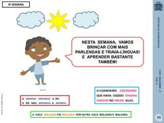 1.ºAno
3.ºBIMESTRE/2013
50
NESTA SEMANA, VAMOS
BRINCAR COM MAIS
PARLENDAS E TRAVA-LÍNGUAS!
E APRENDER BASTANTE
TAMBÉM!
MULTIRIO
4ª SEMANA
O COZINHEIRO COCHICHOU
QUE HAVIA COZIDO CHUCHU
CHOCHO NO TACHO SUJO.
A ARANHA ARRANHA A RÃ.
A RÃ NÃO ARRANHA A ARANHA.
A VACA MALHADA FOI MOLHADA POR OUTRA VACA MOLHADA E MALHADA.
TEXTOSDEDOMÍNIOPÚBLICO
 