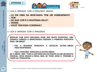 1.ºAno
3.ºBIMESTRE/2013
51
ATIVIDADE 1
MULTIRIO
̶ LÁ EM CIMA DA MONTANHA TEM UM HOMENZINHO?
̶ TEM.
̶ DE QUE COR É A ROUPINHA DELE?
̶ VERDE.
̶ VOCÊ TEM ESSA CORZINHA?
1 - LEIA E BRINQUE COM A PARLENDA ABAIXO.
2 - LEIA E BRINQUE COM A PARLENDA.
BRINCAR COM ESTA PARLENDA PODE SER MUITO DIVERTIDO: UMA
CRIANÇA COMEÇA A BRINCADEIRA FAZENDO A PRIMEIRA PERGUNTA
PARA UM AMIGO.
• FAZ A SEGUNDA PERGUNTA E ESCOLHE OUTRO AMIGO
PARA RESPONDER.
• FAZ A TERCEIRA PERGUNTA A OUTRO AMIGO.
SE O AMIGO NÃO TIVER A COR INDICADA NA ROUPA OU EM UM OBJETO
PESSOAL, DEVE DEIXAR A RODA. MAS, SE TIVER, SERÁ O PRÓXIMO A
FAZER AS PERGUNTAS.
Adaptado do livro: Salada, saladinha – Parlendas. Organizado por Maria José Nóbrega e Rosane Pamplona. Publicação Editora Moderna.
 