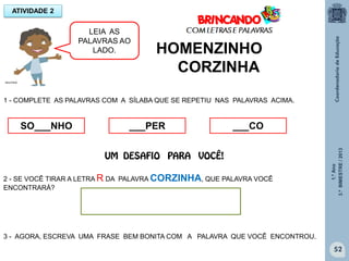 1.ºAno
3.ºBIMESTRE/2013
52
HOMENZINHO
CORZINHA
2 - SE VOCÊ TIRAR A LETRA R DA PALAVRA CORZINHA, QUE PALAVRA VOCÊ
ENCONTRARÁ?
3 - AGORA, ESCREVA UMA FRASE BEM BONITA COM A PALAVRA QUE VOCÊ ENCONTROU.
ATIVIDADE 2
1 - COMPLETE AS PALAVRAS COM A SÍLABA QUE SE REPETIU NAS PALAVRAS ACIMA.
SO___NHO ___PER ___CO
MULTIRIO
LEIA AS
PALAVRAS AO
LADO.
UM DESAFIO PARA VOCÊ!
 