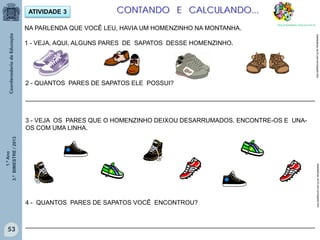 1.ºAno
3.ºBIMESTRE/2013
53
ATIVIDADE 3
NA PARLENDA QUE VOCÊ LEU, HAVIA UM HOMENZINHO NA MONTANHA.
1 - VEJA, AQUI, ALGUNS PARES DE SAPATOS DESSE HOMENZINHO.
2 - QUANTOS PARES DE SAPATOS ELE POSSUI?
____________________________________________________________________________________
3 - VEJA OS PARES QUE O HOMENZINHO DEIXOU DESARRUMADOS. ENCONTRE-OS E UNA-
OS COM UMA LINHA.
4 - QUANTOS PARES DE SAPATOS VOCÊ ENCONTROU?
____________________________________________________________________________________
sitededicas.ne10.com.br/cliparts.htmsitededicas.ne10.com.br/cliparts.htm
CONTANDO E CALCULANDO...
http://sitededicas.ne10.uol.com.br
 