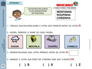 1.ºAno
3.ºBIMESTRE/2013
57
ATIVIDADE 7
MONTANHA
ROUPINHA
CORZINHA
1 - CIRCULE, NAS PALAVRAS ACIMA, A LETRA QUE APARECE ANTES DA LETRA H.
2 - AGORA, OBSERVE O NOME DE CADA FIGURA.
CHUVA MOCHILA CHAPÉU CHINELO
3 - NESSAS PALAVRAS, QUE LETRA APARECE ANTES DA LETRA H?
4 - MARQUE A LETRA QUE PODE TER O MESMO SOM QUE O GRUPO CH.
( ) S ( ) X ( ) Z
http://sitededicas.ne10.uol.com.br
MULTIRIO
LEIA ESTAS PALAVRAS.
ELAS APARECERAM
NA PARLENDA.
 