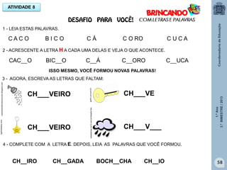 1.ºAno
3.ºBIMESTRE/2013
58
ISSO MESMO, VOCÊ FORMOU NOVAS PALAVRAS!
3 - AGORA, ESCREVA AS LETRAS QUE FALTAM:
CH___VEIRO
CH___VEIRO
CH___VE
CH___V___
1 - LEIA ESTAS PALAVRAS.
vamostransformaromundo.blogspot.comlightinthebox.com
gartic.uol.com.br
4 - COMPLETE COM A LETRA E. DEPOIS, LEIA AS PALAVRAS QUE VOCÊ FORMOU.
CH__IRO CH__GADA BOCH__CHA CH__IO
sitededicas.ne10.com.br/cliparts.htm
ATIVIDADE 8
DESAFIO PARA VOCÊ!
2 - ACRESCENTE A LETRA H A CADA UMA DELAS E VEJA O QUE ACONTECE.
 