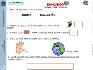 1.ºAno
3.ºBIMESTRE/2013
DINOSSAUROMÃO
5
ATIVIDADE 4
BRUXA CALDEIRÃO
1 - LEIA AS PALAVRAS EM VOZ ALTA.
2 - QUANTAS VEZES VOCÊ MOVIMENTOU A BOCA PARA
DIZER?
3 - E PARA DIZER , QUANTAS VEZES VOCÊ ABRIU A BOCA?
4 - DIGA EM VOZ ALTA O NOME DAS FIGURAS ABAIXO.
5 - VOCÊ MOVIMENTOU MAIS VEZES A BOCA PARA FALAR O NOME DE QUAL DAS
DUAS FIGURAS?
http://sitededicas.ne10.uol.com.brhttp://sitededicas.ne10.uol.com.brgalareia.colorir.com.br1papacaio.com.br
 