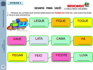 1.ºAno
3.ºBIMESTRE/2013
59
ATIVIDADE 9
1 - TROQUE AS LETRAS QUE ESTÃO MARCADAS DE VERMELHO POR CH. LEIA CADA PALAVRA
E VEJA O QUE AOCNTECE.
LUVA
_______
LEQUE
________
PIQUE
_________
TOQUE
_________
NAVE
________
LATA
_________
PÁ
_______
PICOTE
_________
CAMA
________
PEGAR
_________
FEIO
_______
http://sitededicas.ne10.uol.com.br
DESAFIO PARA VOCÊ!
 