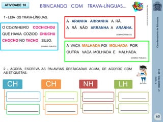 1.ºAno
3.ºBIMESTRE/2013
60
ATIVIDADE 10 BRINCANDO COM TRAVA-LÍNGUAS...
1 - LEIA OS TRAVA-LÍNGUAS.
2 - AGORA, ESCREVA AS PALAVRAS DESTACADAS ACIMA, DE ACORDO COM
AS ETIQUETAS.
O COZINHEIRO COCHICHOU
QUE HAVIA COZIDO CHUCHU
CHOCHO NO TACHO SUJO.
A ARANHA ARRANHA A RÃ.
A RÃ NÃO ARRANHA A ARANHA.
A VACA MALHADA FOI MOLHADA POR
OUTRA VACA MOLHADA E MALHADA.
CH
____________
____________
CH
__________
___________
NH
____________
____________
LH
__________
___________
MULTIRIO
http://sitededicas.ne10.uol.com.br
(DOMÍNIO PÚBLICO)
(DOMÍNIO PÚBLICO)
(DOMÍNIO PÚBLICO)
 