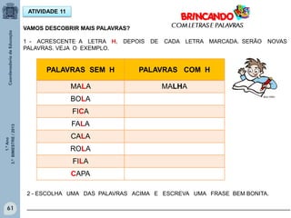 1.ºAno
3.ºBIMESTRE/2013
61
ATIVIDADE 11
1 - ACRESCENTE A LETRA H, DEPOIS DE CADA LETRA MARCADA. SERÃO NOVAS
PALAVRAS. VEJA O EXEMPLO.
PALAVRAS SEM H PALAVRAS COM H
MALA MALHA
BOLA
FICA
FALA
CALA
ROLA
FILA
CAPA
2 - ESCOLHA UMA DAS PALAVRAS ACIMA E ESCREVA UMA FRASE BEM BONITA.
____________________________________________________________________________________
VAMOS DESCOBRIR MAIS PALAVRAS?
MULTIRIO
 