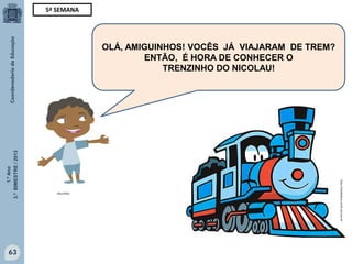 1.ºAno
3.ºBIMESTRE/2013
63
OLÁ, AMIGUINHOS! VOCÊS JÁ VIAJARAM DE TREM?
ENTÃO, É HORA DE CONHECER O
TRENZINHO DO NICOLAU!
5ª SEMANA
MULTIRIO
http://sitededicas.ne10.uol.com.br
 