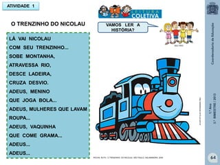 1.ºAno
3.ºBIMESTRE/2013
64
ATIVIDADE 1
LÁ VAI NICOLAU
COM SEU TRENZINHO...
SOBE MONTANHA,
ATRAVESSA RIO,
DESCE LADEIRA,
CRUZA DESVIO.
ADEUS, MENINO
QUE JOGA BOLA...
ADEUS, MULHERES QUE LAVAM
ROUPA...
ADEUS, VAQUINHA
QUE COME GRAMA...
ADEUS...
ADEUS...
MULTIRIO
O TRENZINHO DO NICOLAU VAMOS LER A
HISTÓRIA?
http://sitededicas.ne10.uol.com.br
ROCHA, RUTH, O TRENZINHO DO NICOLAU. SÃO PAULO: SALAMANDRA, 2009
 