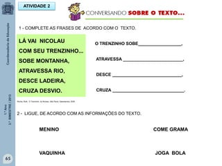 1.ºAno
3.ºBIMESTRE/2013
65
2 - LIGUE, DE ACORDO COM AS INFORMAÇÕES DO TEXTO.
MENINO COME GRAMA
VAQUINHA JOGA BOLA
ATIVIDADE 2
1 - COMPLETE AS FRASES DE ACORDO COM O TEXTO.
O TRENZINHO SOBE__________________,
ATRAVESSA _________________________,
DESCE _____________________________,
CRUZA ______________________________.
LÁ VAI NICOLAU
COM SEU TRENZINHO...
SOBE MONTANHA,
ATRAVESSA RIO,
DESCE LADEIRA,
CRUZA DESVIO.
Rocha, Ruth, O Trenzinho do Nicolau. São Paulo: Salamandra, 2009
 