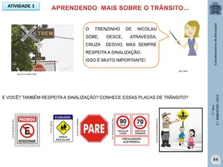 1.ºAno
3.ºBIMESTRE/2013
66
E VOCÊ? TAMBÉM RESPEITA A SINALIZAÇÃO? CONHECE ESSAS PLACAS DE TRÂNSITO?
ATIVIDADE 3
MULTIRIO
http://G1.GLOBO.COM
http://tonabrasil.com.br
http:/clubeautomotor.com
todaoferta.uol.com.br
Sinalfix.com.br
www.debatesculturais.com.br
O TRENZINHO DE NICOLAU
SOBE, DESCE, ATRAVESSA,
CRUZA DESVIO, MAS SEMPRE
RESPEITA A SINALIZAÇÃO.
ISSO É MUITO IMPORTANTE!
 