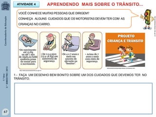 1.ºAno
3.ºBIMESTRE/2013
67
1 - FAÇA UM DESENHO BEM BONITO SOBRE UM DOS CUIDADOS QUE DEVEMOS TER NO
TRÂNSITO.
ATIVIDADE 4
VOCÊ CONHECE MUITAS PESSOAS QUE DIRIGEM?
CONHEÇA ALGUNS CUIDADOS QUE OS MOTORISTAS DEVEM TER COM AS
CRIANÇAS NO CARRO.
http://portaldoprofessor.mec.gov.br
educacaotransitoportalprofessor.wordpress.com
http://www.educacaotransito.pr.gov.br
 