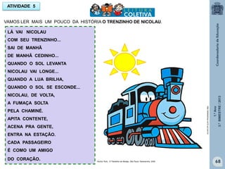1.ºAno
3.ºBIMESTRE/2013
68
ATIVIDADE 5
LÁ VAI NICOLAU
COM SEU TRENZINHO...
SAI DE MANHÃ
DE MANHÃ CEDINHO...
QUANDO O SOL LEVANTA
NICOLAU VAI LONGE...
QUANDO A LUA BRILHA,
QUANDO O SOL SE ESCONDE...
NICOLAU, DE VOLTA,
A FUMAÇA SOLTA
PELA CHAMINÉ.
APITA CONTENTE,
ACENA PRA GENTE,
ENTRA NA ESTAÇÃO.
CADA PASSAGEIRO
É COMO UM AMIGO
DO CORAÇÃO.
VAMOS LER MAIS UM POUCO DA HISTÓRIA O TRENZINHO DE NICOLAU.
http://sitededicas.ne10.uol.com.br
Rocha, Ruth, O Trenzinho do Nicolau. São Paulo: Salamandra, 2009
 