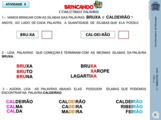 1.ºAno
3.ºBIMESTRE/2013
6
ATIVIDADE 5
BRU-XA CAL-DEI-RÃO
1 - VAMOS BRINCAR COM AS SÍLABAS DAS PALAVRAS BRUXA E CALDEIRÃO ?
ANOTE, AO LADO DE CADA PALAVRA, A QUANTIDADE DE SÍLABAS QUE ELA POSSUI.
2 - LEIA PALAVRAS QUE COMEÇAM E TERMINAM COM AS MESMAS SÍLABAS DA PALAVRA
BRUXA.
BRUXA BRUXA
BRUTO
BRUNA
XAROPE
LAGARTIXA
3 - AGORA, LEIA AS PALAVRAS ABAIXO. ELAS POSSUEM SÍLABAS QUE PODEMOS
ENCONTRAR NA PALAVRA CALDEIRÃO.
CALDEIRÃO CALDEIRÃO CALDEIRÃO
CALMA
CALDA
CADEIRA
MADEIRA
RIBEIRÃO
FEIRÃO
http://sitededicas.ne10.uol.com.br
 