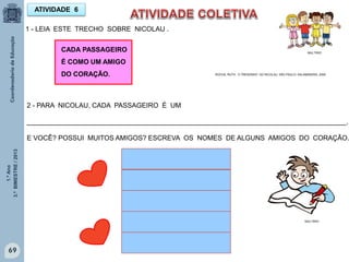 1.ºAno
3.ºBIMESTRE/2013
69
2 - PARA NICOLAU, CADA PASSAGEIRO É UM
_____________________________________________________________________________________.
E VOCÊ? POSSUI MUITOS AMIGOS? ESCREVA OS NOMES DE ALGUNS AMIGOS DO CORAÇÃO.
ATIVIDADE 6
MULTIRIO
MULTIRIO
1 - LEIA ESTE TRECHO SOBRE NICOLAU .
ROCHA, RUTH, O TRENZINHO DO NICOLAU. SÃO PAULO: SALAMANDRA, 2009
CADA PASSAGEIRO
É COMO UM AMIGO
DO CORAÇÃO.
 
