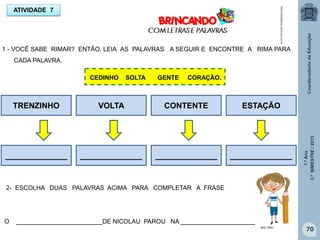 1.ºAno
3.ºBIMESTRE/2013
70
ATIVIDADE 7
1 - VOCÊ SABE RIMAR? ENTÃO, LEIA AS PALAVRAS A SEGUIR E ENCONTRE A RIMA PARA
CADA PALAVRA.
http://sitededicas.ne10.uol.com.br
CEDINHO SOLTA GENTE CORAÇÃO.
TRENZINHO VOLTA CONTENTE ESTAÇÃO
______________ ______________ ______________ ______________
2- ESCOLHA DUAS PALAVRAS ACIMA PARA COMPLETAR A FRASE
O _________________________DE NICOLAU PAROU NA ________________________.
MULTIRIO
 